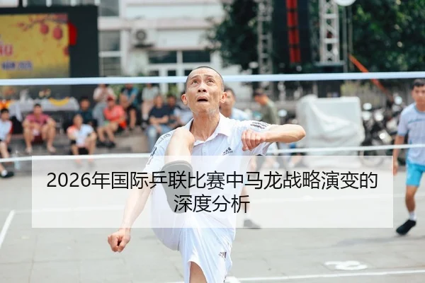 2026年国际乒联比赛中马龙战略演变的深度分析