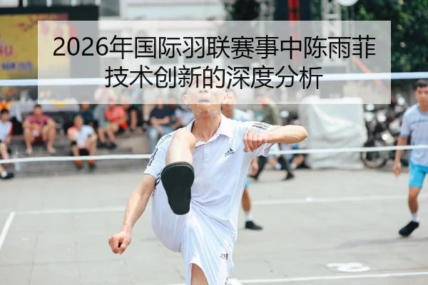 2026年国际羽联赛事中陈雨菲技术创新的深度分析