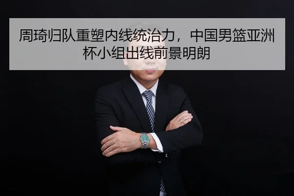 周琦归队重塑内线统治力，中国男篮亚洲杯小组出线前景明朗